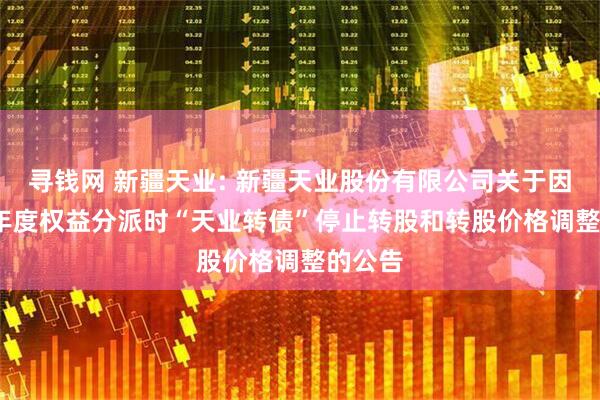 寻钱网 新疆天业: 新疆天业股份有限公司关于因2024年度权益分派时“天业转债”停止转股和转股价格调整的公告