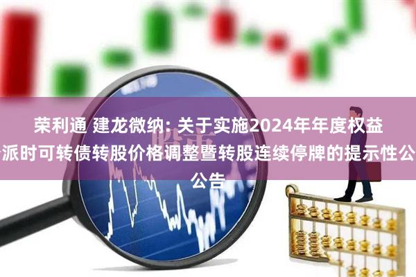 荣利通 建龙微纳: 关于实施2024年年度权益分派时可转债转股价格调整暨转股连续停牌的提示性公告