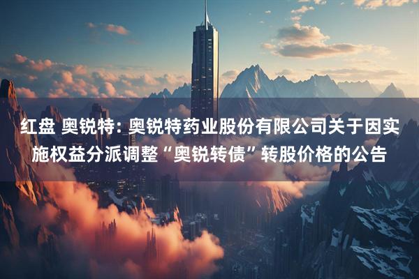 红盘 奥锐特: 奥锐特药业股份有限公司关于因实施权益分派调整“奥锐转债”转股价格的公告