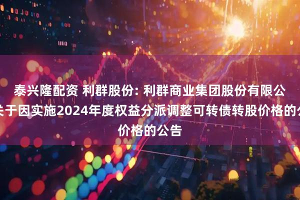 泰兴隆配资 利群股份: 利群商业集团股份有限公司关于因实施2024年度权益分派调整可转债转股价格的公告