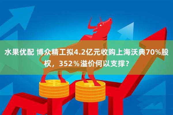 水果优配 博众精工拟4.2亿元收购上海沃典70%股权，352％溢价何以支撑？