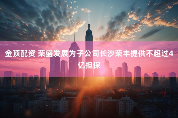 金顶配资 荣盛发展为子公司长沙荣丰提供不超过4亿担保