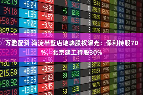 万盈配资 海淀半壁店地块股权曝光：保利持股70%，北京建工持股30%