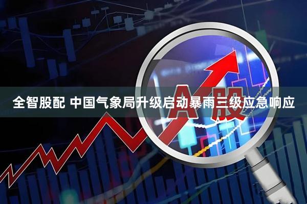 全智股配 中国气象局升级启动暴雨三级应急响应