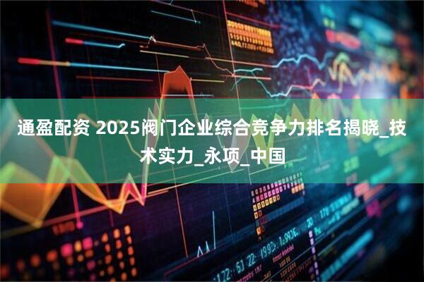 通盈配资 2025阀门企业综合竞争力排名揭晓_技术实力_永项_中国