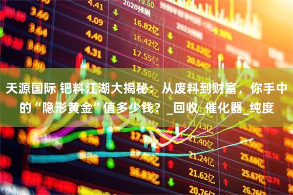 天源国际 钯料江湖大揭秘：从废料到财富，你手中的“隐形黄金”值多少钱？_回收_催化器_纯度