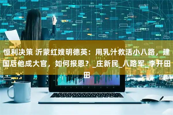 恒利决策 沂蒙红嫂明德英：用乳汁救活小八路，建国后他成大官，如何报恩？_庄新民_八路军_李开田