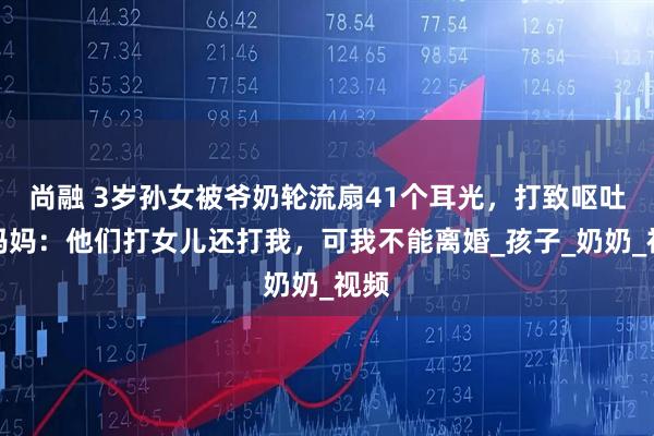 尚融 3岁孙女被爷奶轮流扇41个耳光，打致呕吐，妈妈：他们打女儿还打我，可我不能离婚_孩子_奶奶_视频