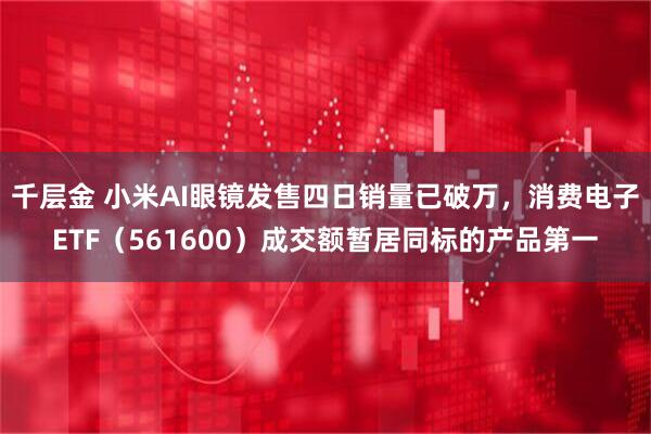 千层金 小米AI眼镜发售四日销量已破万，消费电子ETF（561600）成交额暂居同标的产品第一