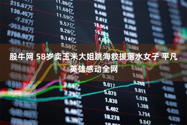 股牛网 58岁卖玉米大姐跳海救援落水女子 平凡英雄感动全网