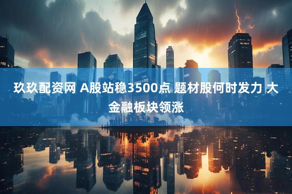 玖玖配资网 A股站稳3500点 题材股何时发力 大金融板块领涨