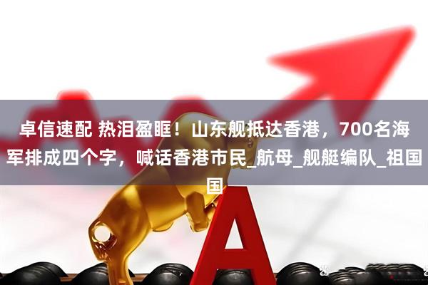 卓信速配 热泪盈眶！山东舰抵达香港，700名海军排成四个字，喊话香港市民_航母_舰艇编队_祖国