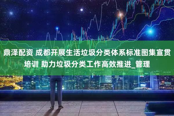 鼎泽配资 成都开展生活垃圾分类体系标准图集宣贯培训 助力垃圾分类工作高效推进_管理