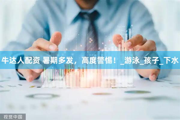 牛达人配资 暑期多发，高度警惕！_游泳_孩子_下水