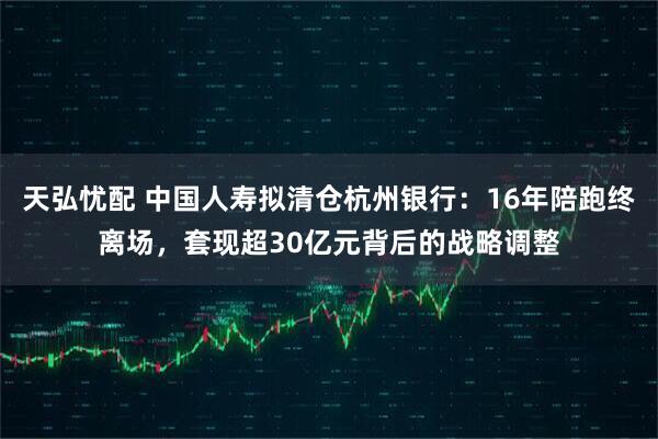 天弘忧配 中国人寿拟清仓杭州银行：16年陪跑终离场，套现超30亿元背后的战略调整