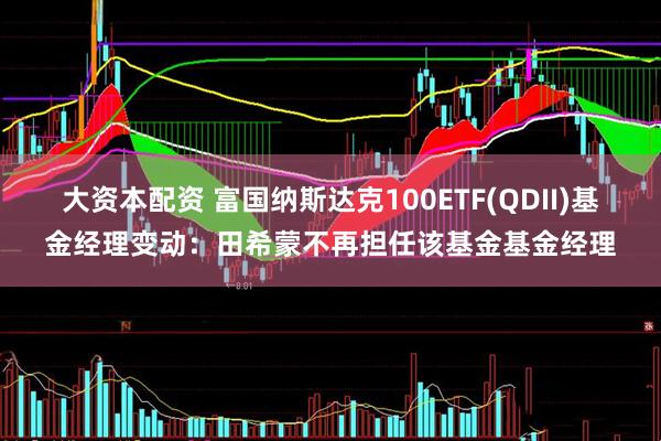 大资本配资 富国纳斯达克100ETF(QDII)基金经理变动：田希蒙不再担任该基金基金经理