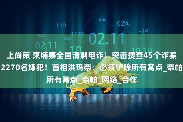 上尚策 柬埔寨全国清剿电诈！突击搜查45个诈骗窝点，逮捕2270名嫌犯！首相洪玛奈：必须铲除所有窝点_奈帕_网络_合作