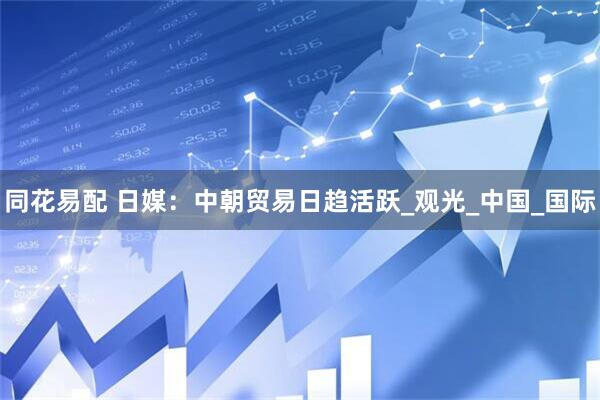 同花易配 日媒：中朝贸易日趋活跃_观光_中国_国际
