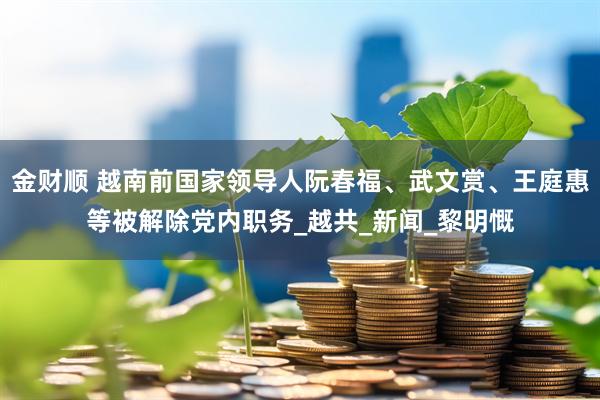 金财顺 越南前国家领导人阮春福、武文赏、王庭惠等被解除党内职务_越共_新闻_黎明慨