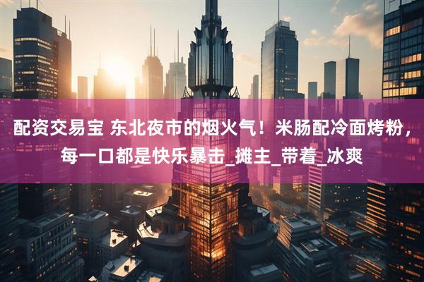 配资交易宝 东北夜市的烟火气！米肠配冷面烤粉，每一口都是快乐暴击_摊主_带着_冰爽