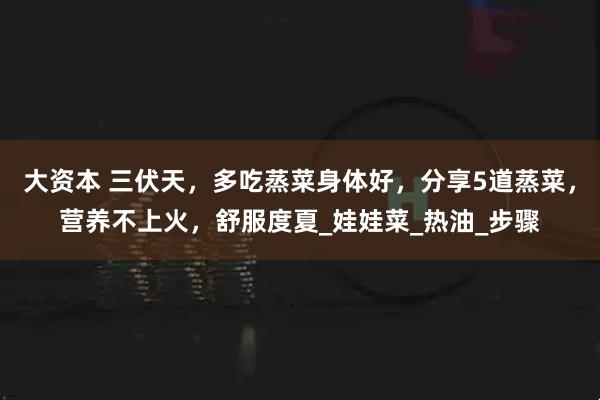 大资本 三伏天，多吃蒸菜身体好，分享5道蒸菜，营养不上火，舒服度夏_娃娃菜_热油_步骤