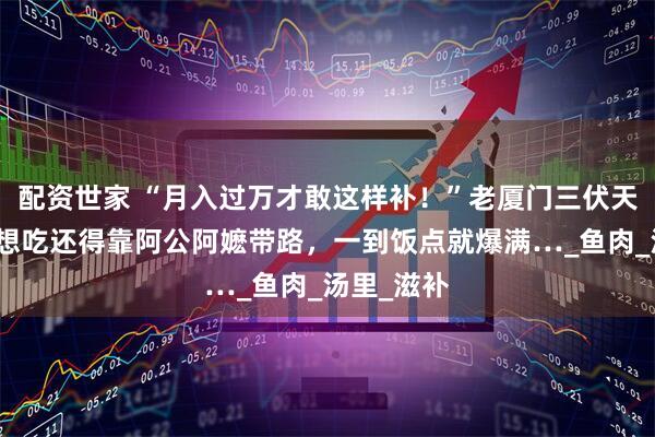 配资世家 “月入过万才敢这样补！”老厦门三伏天的最爱，想吃还得靠阿公阿嬷带路，一到饭点就爆满…_鱼肉_汤里_滋补