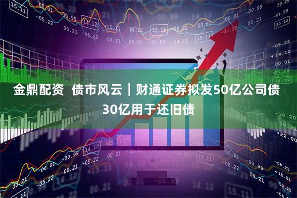 金鼎配资  债市风云｜财通证券拟发50亿公司债 30亿用于还旧债