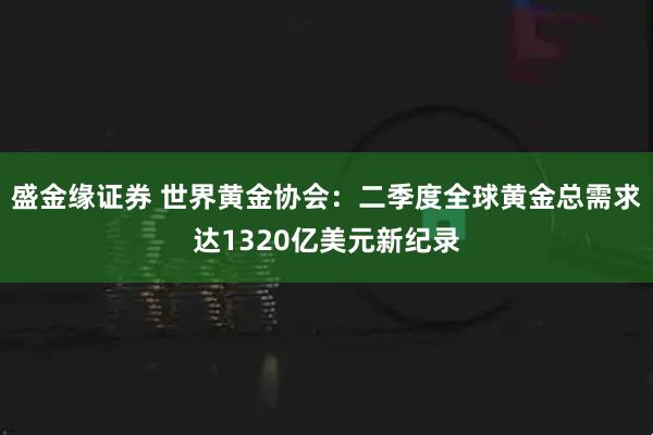 盛金缘证券 世界黄金协会：二季度全球黄金总需求达1320亿美元新纪录