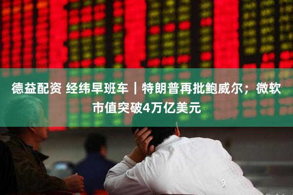 德益配资 经纬早班车｜特朗普再批鲍威尔；微软市值突破4万亿美元