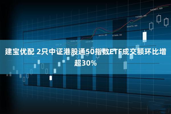 建宝优配 2只中证港股通50指数ETF成交额环比增超30%