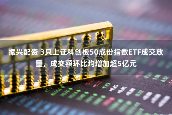 振兴配资 3只上证科创板50成份指数ETF成交放量，成交额环比均增加超5亿元