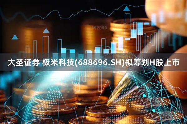 大圣证券 极米科技(688696.SH)拟筹划H股上市