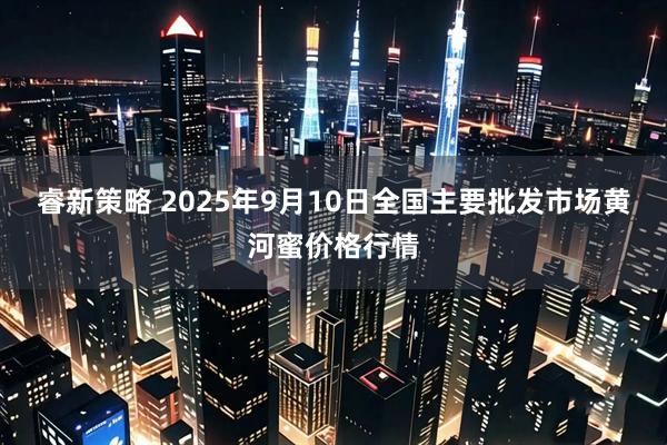 睿新策略 2025年9月10日全国主要批发市场黄河蜜价格行情