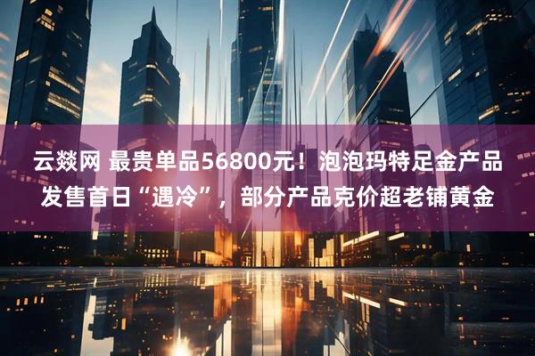 云燚网 最贵单品56800元！泡泡玛特足金产品发售首日“遇冷”，部分产品克价超老铺黄金