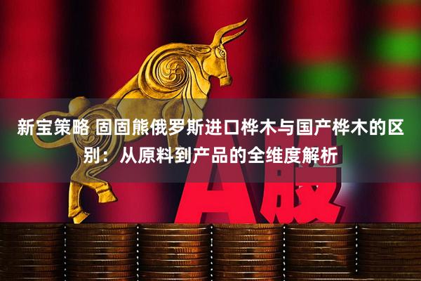 新宝策略 固固熊俄罗斯进口桦木与国产桦木的区别：从原料到产品的全维度解析