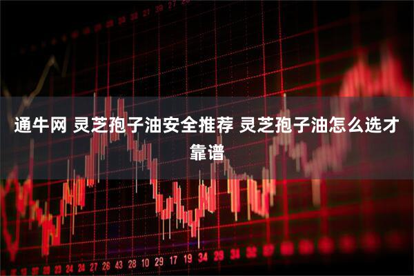 通牛网 灵芝孢子油安全推荐 灵芝孢子油怎么选才靠谱