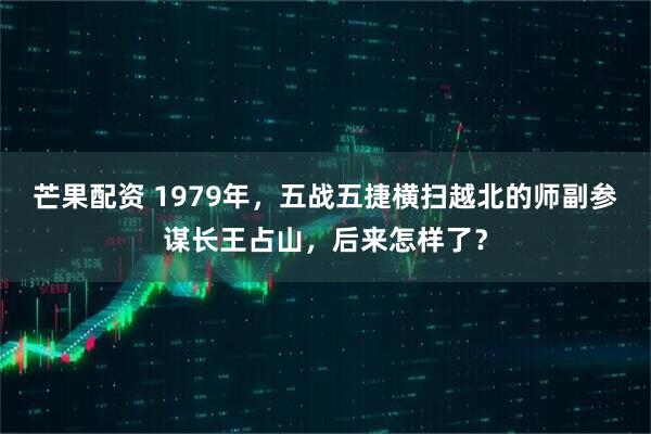 芒果配资 1979年,五战五捷横扫越北的师副参谋长王占山,后来怎样了?