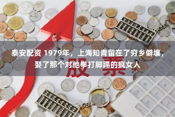 泰安配资 1979年,上海知青留在了穷乡僻壤,娶了那个对他拳打脚踢的疯女人