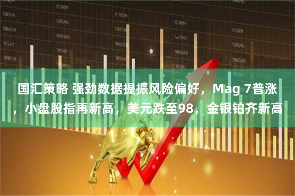 国汇策略 强劲数据提振风险偏好，Mag 7普涨，小盘股指再新高，美元跌至98，金银铂齐新高
