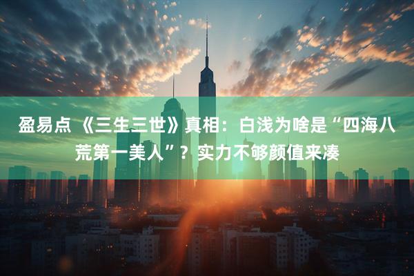 盈易点 《三生三世》真相:白浅为啥是“四海八荒第一美人”?实力不够颜值来凑
