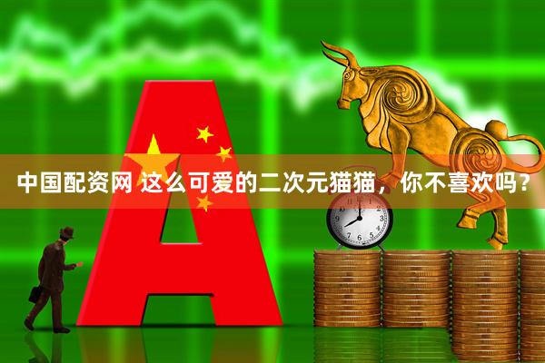 中国配资网 这么可爱的二次元猫猫,你不喜欢吗?