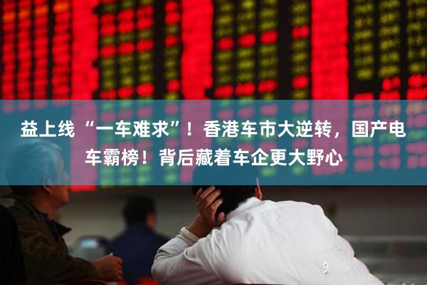 益上线 “一车难求”!香港车市大逆转,国产电车霸榜!背后藏着车企更大野心