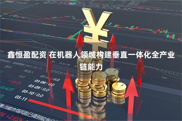 鑫恒盈配资 在机器人领域构建垂直一体化全产业链能力